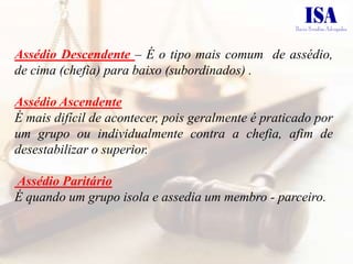Assédio Descendente – É o tipo mais comum de assédio,
de cima (chefia) para baixo (subordinados) .

Assédio Ascendente
É mais difícil de acontecer, pois geralmente é praticado por
um grupo ou individualmente contra a chefia, afim de
desestabilizar o superior.

Assédio Paritário
É quando um grupo isola e assedia um membro - parceiro.
 