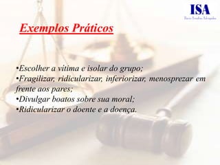 Exemplos Práticos


•Escolher a vítima e isolar do grupo;
•Fragilizar, ridicularizar, inferiorizar, menosprezar em
frente aos pares;
•Divulgar boatos sobre sua moral;
•Ridicularizar o doente e a doença.
 