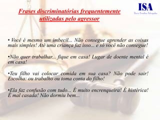 Frases discriminatórias frequentemente
            utilizadas pelo agressor


• Você é mesmo um imbecil... Não consegue aprender as coisas
mais simples! Até uma criança faz isso... e só você não consegue!

•Não quer trabalhar... fique em casa! Lugar de doente mental é
em casa!

•Teu filho vai colocar comida em sua casa? Não pode sair!
Escolha: ou trabalho ou toma conta do filho!

•Ela faz confusão com tudo... É muito encrenqueira! É histérica!
É mal casada! Não dormiu bem...
 