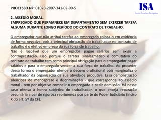 PROCESSO Nº: 01078-2007-341-02-00-5

2. ASSÉDIO MORAL.
EMPREGADO QUE PERMANECE EM DEPARTAMENTO SEM EXERCER TAREFA
ALGUMA DURANTE LONGO PERÍODO DO CONTRATO DE TRABALHO.

O empregador que não atribui tarefas ao empregado coloca-o em evidência
de forma negativa, pois a principal obrigação do trabalhador no contrato de
trabalho é o efetivo emprego da sua força de trabalho.
Não é razoável que um empregador pague salários sem exigir a
contraprestação. Isso porque o caráter sinalagmático e comutativo do
contrato de trabalho tem como principal obrigação para o empregador pagar
salários e para o empregado vender a sua força de trabalho. Ao proceder
dessa forma o empregador ofende o decoro profissional pois marginaliza o
trabalhador da organização da sua atividade produtiva. Essa demonstração
silenciosa de menosprezo e discriminação - que corresponde ao assédio
moral - tem por objetivo compelir o empregado a pedir demissão. Há nesse
caso ofensa à honra subjetiva do trabalhador, o que enseja reparação
pecuniária a par de rigorosa reprimenda por parte do Poder Judiciário (inciso
X do art. 5º da CF).
 