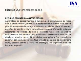 PROCESSO Nº: 01078-2007-341-02-00-5


RECURSO ORDINÁRIO - ASSÉDIO MORAL.
A dignidade da pessoa humana é tutelada pela Carta Magna, de modo
que o ordenamento jurídico e o aparelhamento judicial não podem
permitir que o assediante seja premiado com a impunidade e inverta as
posições de agente e vítima com sofismas, como a afirmação feita pela
recorrente, no sentido de que a recorrida "visa, com tal pedido,
enriquecer-se ilicitamente". Ter humilhado a reclamante pelo fato de
não haver atingido metas diárias, obrigando-a a dançar "na boquinha da
garrafa", por exemplo, é que estava levando a empresa ao faturamento
ilícito, porque obtido à custa da execração da dignidade humana.
Recurso desprovido.
 