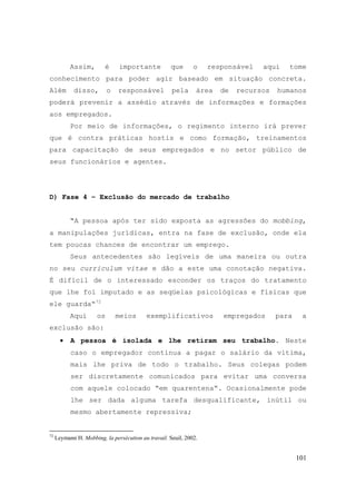 101
Assim, é importante que o responsável aqui tome
conhecimento para poder agir baseado em situação concreta.
Além disso, o responsável pela área de recursos humanos
poderá prevenir a assédio através de informações e formações
aos empregados.
Por meio de informações, o regimento interno irá prever
que é contra práticas hostis e como formação, treinamentos
para capacitação de seus empregados e no setor público de
seus funcionários e agentes.
D) Fase 4 – Exclusão do mercado de trabalho
“A pessoa após ter sido exposta as agressões do mobbing,
a manipulações jurídicas, entra na fase de exclusão, onde ela
tem poucas chances de encontrar um emprego.
Seus antecedentes são legíveis de uma maneira ou outra
no seu curriculum vitae e dão a este uma conotação negativa.
É difícil de o interessado esconder os traços do tratamento
que lhe foi imputado e as seqüelas psicológicas e físicas que
ele guarda“72
Aqui os meios exemplificativos empregados para a
exclusão são:
• A pessoa é isolada e lhe retiram seu trabalho. Neste
caso o empregador continua a pagar o salário da vítima,
mais lhe priva de todo o trabalho. Seus colegas podem
ser discretamente comunicados para evitar uma conversa
com aquele colocado “em quarentena“. Ocasionalmente pode
lhe ser dada alguma tarefa desqualificante, inútil ou
mesmo abertamente repressiva;
72
Leymann H. Mobbing, la persécution au travail. Seuil, 2002.
 