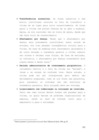 102
• Transferências sucessivas. De forma subjetiva e sem
motivo justificado consiste no fato de transferir a
vítima de um lugar para outro sucessivamente. De forma
geral a vítima tem poucas chances de se opor a mudança.
Agora, se ela concordar não se trata de abuso, desde que
não haja vício de consentimento;
• Afastamento por doença. Mesmo que o afastamento por
doença seja plenamente justificável neste estado de
evicção, ele traz pesadas conseqüências sociais para a
vítima. Na fase do mobbing este afastamento geralmente é
de curta duração e realmente permite a vítima reduzir
seu stress e retomar suas forças. Na fase de exclusão,
ao contrário, o afastamento por doença normalmente dura
alguns meses e mesmo anos;73
• Decisão administrativa de internamento psiquiátrico. O
isolamento afetivo e o fato da vítima ser “gelada“, a
levam a um estado de confusão leve. Neste estado, a
vítima pode ser mal interpretada pelo médico não
devidamente preparado, como se ela fosse uma paranóica,
pois realmente os sintomas não são distintos da
verdadeira paranóia. Esta situação deve ser evitada;
• Licenciamento com indenização ou colocação em invalidez.
Tanto uma como outras destas formas são pesadas para a
vítima, as quais marcam um problema organizacional da
empresa, sendo as duas de elevado custo para o
empresário e para a sociedade.
73
Heinz Leymann. La pérsecution au travail. Paris: Éditions du Sueil, 1996, pg. 83.
 