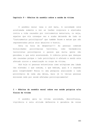 103
Capítulo 9 - Efeitos do assédio sobre a saúde da vítima
O assédio moral lesa e até mata. A sociedade está
acostumada somente a ver as lesões corporais e atentados
contra a vida causados por instrumentos materiais, ou seja,
aqueles que ela consegue ver e acaba deixando de lado os
“instrumentos psicológicos“ que também ferem e matam que são
representados pelos atos abusivos e hostis.
Esta na hora do despertar!!! As pessoas cometem
brutalidades psicológicas terríveis, como verdadeiros
terroristas psicológicos e parece que muita gente não
percebeu o que está acontecendo. A ciência prova que doenças
são causadas porque o lado psicológico é afetado e sendo este
afetado ocorre a somatização no corpo da vítima.
Até hoje vi pessoas entrevistas como atingiram uma idade
tão elevada: o que comiam, o que bebiam, qual é o segredo
para longevidade? Nunca vi uma pesquisa analisando o lado
psicológico de cada uma delas, mais já vi várias pessoas
morrerem cedo por serem afetadas psicologicamente!
I – Efeitos do assédio moral sobre sua saúde psíquica e/ou
física da vítima
O assédio gera na vítima ansiedade, desconfiança,
vigilância e esta atitude defensiva é geradora de novas
 