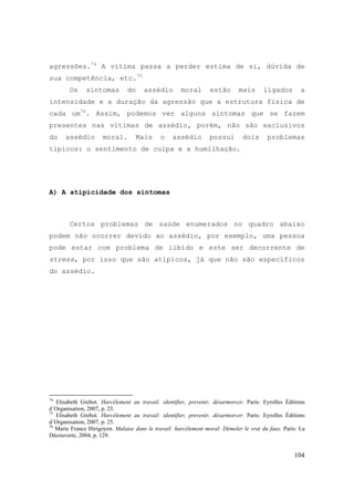 104
agressões.74
A vítima passa a perder estima de si, dúvida de
sua competência, etc.75
Os sintomas do assédio moral estão mais ligados a
intensidade e a duração da agressão que a estrutura física de
cada um76
. Assim, podemos ver alguns sintomas que se fazem
presentes nas vítimas de assédio, porém, não são exclusivos
do assédio moral. Mais o assédio possui dois problemas
típicos: o sentimento de culpa e a humilhação.
A) A atipicidade dos sintomas
Certos problemas de saúde enumerados no quadro abaixo
podem não ocorrer devido ao assédio, por exemplo, uma pessoa
pode estar com problema de libido e este ser decorrente de
stress, por isso que são atípicos, já que não são específicos
do assédio.
74
Elisabeth Grebot. Harcélement au travail: identifier, prevenir, désarmorcer. Paris: Eyrolles Éditions
d´Organisation, 2007, p. 23.
75
Elisabeth Grebot. Harcélement au travail: identifier, prevenir, désarmorcer. Paris: Eyrolles Éditions
d´Organisation, 2007, p. 25.
76
Marie France Hirigoyen. Malaise dans le travail: harcèlement moral: Démeler le vrai du faux. Paris: La
Découverte, 2004, p. 129.
 