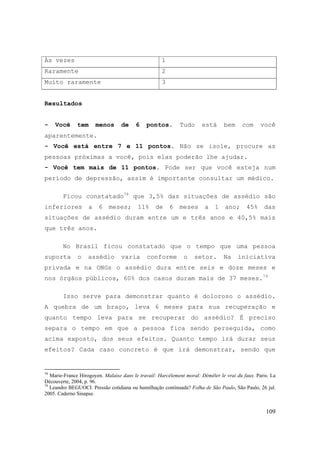 109
Às vezes 1
Raramente 2
Muito raramente 3
Resultados
- Você tem menos de 6 pontos. Tudo está bem com você
aparentemente.
- Você está entre 7 e 11 pontos. Não se isole, procure as
pessoas próximas a você, pois elas poderão lhe ajudar.
- Você tem mais de 11 pontos. Pode ser que você esteja num
período de depressão, assim é importante consultar um médico.
Ficou constatado78
que 3,5% das situações de assédio são
inferiores a 6 meses; 11% de 6 meses a 1 ano; 45% das
situações de assédio duram entre um e três anos e 40,5% mais
que três anos.
No Brasil ficou constatado que o tempo que uma pessoa
suporta o assédio varia conforme o setor. Na iniciativa
privada e na ONGs o assédio dura entre seis e doze meses e
nos órgãos públicos, 60% dos casos duram mais de 37 meses.79
Isso serve para demonstrar quanto é doloroso o assédio.
A quebra de um braço, leva 6 meses para sua recuperação e
quanto tempo leva para se recuperar do assédio? É preciso
separa o tempo em que a pessoa fica sendo perseguida, como
acima exposto, dos seus efeitos. Quanto tempo irá durar seus
efeitos? Cada caso concreto é que irá demonstrar, sendo que
78
Marie-France Hirogoyen. Malaise dans le travail: Harcèlement moral: Démêler le vrai du faux. Paris: La
Découverte, 2004, p. 96.
79
Leandro BEGUOCI. Pressão cotidiana ou humilhação continuada? Folha de São Paulo, São Paulo, 26 jul.
2005. Caderno Sinapse.
 
