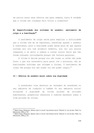 110
em certos casos seus efeitos são para sempre, tanto é verdade
que a vítima não consegue mais voltar a trabalhar!
B) Especificidade dos sintomas do assédio: sentimento de
culpa e a humilhação80
O sentimento de culpa serve para explicar a dificuldade
que a vítima tem de se expressar, sobretudo quando o assédio
é individual, pois a realidade acaba sendo pior do que aquela
contada por ela num primeiro momento, ela vai aos poucos
começando a se abrir e começa a contar outros fatos que não
foram contados inicialmente porque lhe faltava palavras.
A vítima é ferida porque ela não soube ou então não pode
fazer o que era necessário para parar com o processo, são as
humilhações sofridas que atingem a vítima. O sentimento de
culpa vem porque ela não soube (ou não pode) reagir.81
II – Efeitos do assédio moral sobre sua dignidade
O assediador visa destruir as relações do assediado no
seu ambiente de trabalho e também no seu ambiente social
atingindo a dignidade da vítima através de atitudes
humilhantes, propósitos ofensivos e rumores maldosos sobre a
vida privada da vítima.
80
Marie France Hirigoyen. Malaise dans le travail: harcèlement moral: Démeler le vrai du faux. Paris: La
Découverte, 2004, p. 141.
81
Marie France Hirigoyen. Malaise dans le travail: harcèlement moral: Démeler le vrai du faux. Paris: La
Découverte, 2004, p. 141.
 