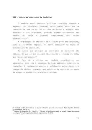 111
III - Sobre as condições de trabalho
O assédio moral designa “práticas repetidas visando a
degradar as condições humanas, relacionais, materiais de
trabalho de uma ou várias vítimas de forma a atingir seus
direitos e sua dignidade, podendo alterar gravemente seu
estado de saúde e podendo comprometer seu futuro
profissional”82
A degradação do ambiente de trabalho pode ser objetiva,
como o isolamento espacial ou ainda retirando os meios de
comunicação do assediado.
As ações que atingem as condições de trabalho são
maiores do que as que atingem diretamente a vítima, ou seja,
que visam sua pessoa.83
O fato de a vítima ser isolada constitui-se num
agravante, pois ela é separada de todo ambiente coletivo de
trabalho. O isolamento agrava o sofrimento psicológico e o
trauma da vítima, enquanto que palavras de apoio ou um gesto
de simpatia acabam fortalecendo a vítima.
82
Elisabeth Grebot. Harcélement au travail: identifier, prevenir, désarmorcer. Paris: Eyrolles Éditions
d´Organisation, 2007, p. 24.
83
Depolo M., Guglielmi D., Toderi S., “ Prévenir le harcélement moral au travail: o papel do contrato
psciológico “, Psychologie du travail e dês organisations, 10, 2004.
 