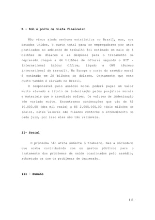 113
B - Sob o ponto de vista financeiro
Não vimos ainda nenhuma estatística no Brasil, mas, nos
Estados Unidos, o custo total para os empregadores por atos
praticados no ambiente de trabalho foi estimado em mais de 4
bilhões de dólares e as despesas para o tratamento da
depressão chegam a 44 bilhões de dólares segundo o BIT -
International Labour Office, ligado a ONU (Bureau
international du travail). Na Europa o custo do assédio moral
é estimado em 20 bilhões de dólares. Certamente que este
custo também é elevado no Brasil.
O responsável pelo assédio moral poderá pagar um valor
muito elevado a título de indenização pelos prejuízos morais
e materiais que o assediado sofrer. Os valores de indenização
têm variado muito. Encontramos condenações que vão de R$
10.000,00 (dez mil reais) a R$ 2.000.000,00 (dois milhões de
reais), estes valores são fixados conforme o entendimento de
cada juiz, por isso eles são tão variáveis.
II- Social
O problema não afeta somente o trabalho, mas a sociedade
que acaba contribuindo com os gastos públicos para o
tratamento dos problemas de saúde ocasionados pelo assédio,
sobretudo os com os problemas de depressão.
III - Humano
 