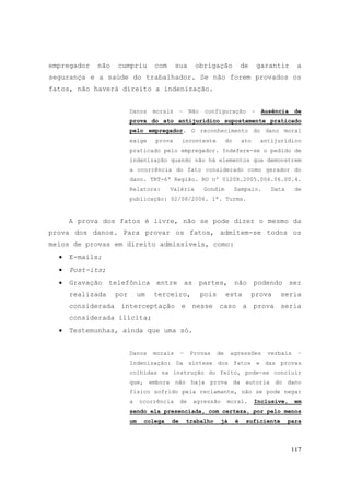 117
empregador não cumpriu com sua obrigação de garantir a
segurança e a saúde do trabalhador. Se não forem provados os
fatos, não haverá direito a indenização.
Danos morais – Não configuração – Ausência de
prova do ato antijurídico supostamente praticado
pelo empregador. O reconhecimento do dano moral
exige prova inconteste do ato antijurídico
praticado pelo empregador. Indefere-se o pedido de
indenização quando não há elementos que demonstrem
a ocorrência do fato considerado como gerador do
dano. TRT-6ª Região. RO nº 01208.2005.006.06.00.4.
Relatora: Valéria Gondim Sampaio. Data de
publicação: 02/08/2006. 1ª. Turma.
A prova dos fatos é livre, não se pode dizer o mesmo da
prova dos danos. Para provar os fatos, admitem-se todos os
meios de provas em direito admissíveis, como:
• E-mails;
• Post-its;
• Gravação telefônica entre as partes, não podendo ser
realizada por um terceiro, pois esta prova seria
considerada interceptação e nesse caso a prova seria
considerada ilícita;
• Testemunhas, ainda que uma só.
Danos morais – Provas de agressões verbais –
Indenização: Da síntese dos fatos e das provas
colhidas na instrução do feito, pode-se concluir
que, embora não haja prova da autoria do dano
físico sofrido pela reclamante, não se pode negar
a ocorrência de agressão moral. Inclusive, em
sendo ela presenciada, com certeza, por pelo menos
um colega de trabalho já é suficiente para
 