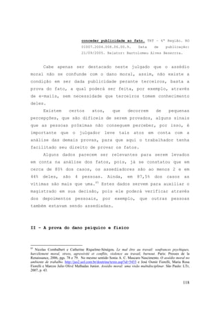 118
conceder publicidade ao fato. TRT – 6ª Região. RO
01007.2004.008.06.00.9. Data de publicação:
21/09/2005. Relator: Bartolomeu Alves Bezerrra.
Cabe apenas ser destacado neste julgado que o assédio
moral não se confunde com o dano moral, assim, não existe a
condição em ser dada publicidade perante terceiros, basta a
prova do fato, a qual poderá ser feita, por exemplo, através
de e-mails, sem necessidade que terceiros tomem conhecimento
deles.
Existem certos atos, que decorrem de pequenas
percepções, que são difíceis de serem provados, alguns sinais
que as pessoas próximas não conseguem perceber, por isso, é
importante que o julgador leve tais atos em conta com a
análise das demais provas, para que aqui o trabalhador tenha
facilitado seu direito de provar os fatos.
Alguns dados parecem ser relevantes para serem levados
em conta na análise dos fatos, pois, já se constatou que em
cerca de 80% dos casos, os assediadores são ao menos 2 e em
44% deles, são 4 pessoas. Ainda, em 87,5% dos casos as
vítimas são mais que uma.85
Estes dados servem para auxiliar o
magistrado em sua decisão, pois ele poderá verificar através
dos depoimentos pessoais, por exemplo, que outras pessoas
também estavam sendo assediadas.
II - A prova do dano psíquico e físico
85
Nicolas Combalbert e Catherine Riquelme-Sénégou. Le mal être au travail: soufrances psychiques,
harcèlement moral, stress, agressivité et conflits, violence au travail, burnout. Paris: Presses de la
Renaissance, 2006, pgs. 78 e 79. No mesmo sentido Sonia A. C. Mascaro Nascimento. O assédio moral no
ambiente de trabalho. http://jus2.uol.com.br/doutrina/texto.asp?id=5433 e José Osmir Fiorelli, Maria Rosa
Fiorelli e Marcos Julio Olivé Malhadas Junior. Assédio moral: uma visão multidisciplinar. São Paulo: LTr,
2007, p. 43.
 