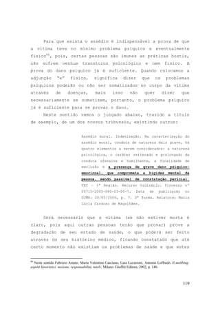 119
Para que exista o assédio é indispensável a prova de que
a vítima teve no mínimo problema psíquico e eventualmente
físico86
, pois, certas pessoas são imunes as práticas hostis,
não sofrem nenhum transtorno psicológico e nem físico. A
prova do dano psíquico já é suficiente. Quando colocamos a
adjunção “e” físico, significa dizer que os problemas
psíquicos poderão ou não ser somatizados no corpo da vítima
através de doenças, mais isso não quer dizer que
necessariamente se somatizem, portanto, o problema psíquico
já é suficiente para se provar o dano.
Neste sentido vemos o julgado abaixo, trazido a título
de exemplo, de um dos nossos tribunais, existindo outros:
Assédio moral. Indenização. Na caracterização do
assédio moral, conduta de natureza mais grave, há
quatro elementos a serem considerados: a natureza
psicológica, o caráter reiterado e prolongado da
conduta ofensiva e humilhante, a finalidade de
exclusão e a presença de grave dano psíquico-
emocional, que comprometa a higidez mental da
pessoa, sendo passível de constatação pericial.
TRT – 3ª Região. Recurso Ordinário. Processo nº
00715-2005-080-03-00-7. Data de publicação no
DJMG: 20/05/2006, p. 7. 3ª Turma. Relatora: Maria
Lúcia Cardoso de Magalhães.
Será necessário que a vítima (se não estiver morta é
claro, pois aqui outras pessoas terão que provar) prove a
degradação de seu estado de saúde, o que poderá ser feito
através do seu histórico médico, ficando constatado que até
certo momento não existiam os problemas de saúde e que estes
86
Neste sentido Fabrizio Amato, Maria Valentina Casciano, Lara Lazzeroni, Antonio Loffredo. Il mobbing:
aspetti lavoristici: nozione, responsabilità, tutele. Milano: Giuffrè Editore, 2002, p. 140.
 