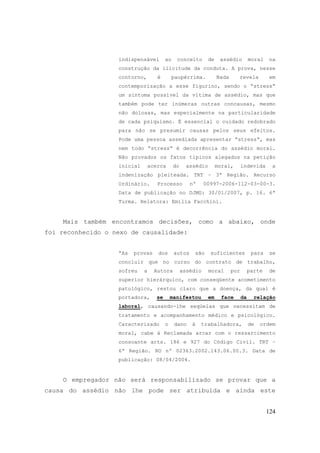 124
indispensável ao conceito de assédio moral na
construção da ilicitude da conduta. A prova, nesse
contorno, é paupérrima. Nada revela em
contemporização a esse figurino, sendo o “stress“
um sintoma possível da vítima de assédio, mas que
também pode ter inúmeras outras concausas, mesmo
não dolosas, mas especialmente na particularidade
de cada psiquismo. É essencial o cuidado redobrado
para não se presumir causas pelos seus efeitos.
Pode uma pessoa assediada apresentar “stress“, mas
nem todo “stress“ é decorrência do assédio moral.
Não provados os fatos típicos alegados na petição
inicial acerca do assédio moral, indevida a
indenização pleiteada. TRT – 3ª Região. Recurso
Ordinário. Processo nº 00997-2006-112-03-00-3.
Data de publicação no DJMG: 30/01/2007, p. 16. 6ª
Turma. Relatora: Emília Facchini.
Mais também encontramos decisões, como a abaixo, onde
foi reconhecido o nexo de causalidade:
“As provas dos autos são suficientes para se
concluir que no curso do contrato de trabalho,
sofreu a Autora assédio moral por parte de
superior hierárquico, com conseqüente acometimento
patológico, restou claro que a doença, da qual é
portadora, se manifestou em face da relação
laboral, causando-lhe seqüelas que necessitam de
tratamento e acompanhamento médico e psicológico.
Caracterizado o dano à trabalhadora, de ordem
moral, cabe à Reclamada arcar com o ressarcimento
consoante arts. 186 e 927 do Código Civil. TRT –
6ª Região. RO nº 02363.2002.143.06.00.3. Data de
publicação: 08/04/2004.
O empregador não será responsabilizado se provar que a
causa do assédio não lhe pode ser atribuída e ainda este
 