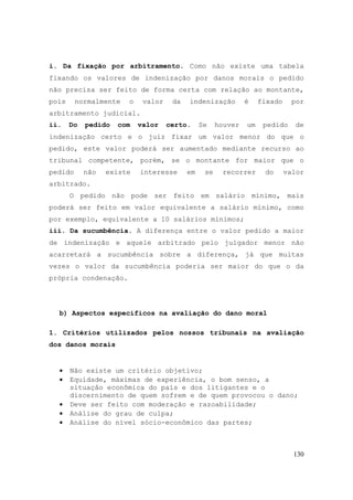 130
i. Da fixação por arbitramento. Como não existe uma tabela
fixando os valores de indenização por danos morais o pedido
não precisa ser feito de forma certa com relação ao montante,
pois normalmente o valor da indenização é fixado por
arbitramento judicial.
ii. Do pedido com valor certo. Se houver um pedido de
indenização certo e o juiz fixar um valor menor do que o
pedido, este valor poderá ser aumentado mediante recurso ao
tribunal competente, porém, se o montante for maior que o
pedido não existe interesse em se recorrer do valor
arbitrado.
O pedido não pode ser feito em salário mínimo, mais
poderá ser feito em valor equivalente a salário mínimo, como
por exemplo, equivalente a 10 salários mínimos;
iii. Da sucumbência. A diferença entre o valor pedido a maior
de indenização e aquele arbitrado pelo julgador menor não
acarretará a sucumbência sobre a diferença, já que muitas
vezes o valor da sucumbência poderia ser maior do que o da
própria condenação.
b) Aspectos específicos na avaliação do dano moral
1. Critérios utilizados pelos nossos tribunais na avaliação
dos danos morais
• Não existe um critério objetivo;
• Equidade, máximas de experiência, o bom senso, a
situação econômica do país e dos litigantes e o
discernimento de quem sofrem e de quem provocou o dano;
• Deve ser feito com moderação e razoabilidade;
• Análise do grau de culpa;
• Análise do nível sócio-econômico das partes;
 