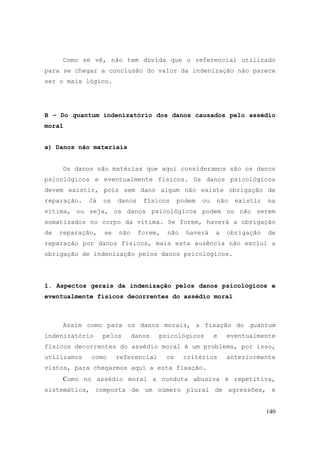 140
Como se vê, não tem dúvida que o referencial utilizado
para se chegar a conclusão do valor da indenização não parece
ser o mais lógico.
B – Do quantum indenizatório dos danos causados pelo assédio
moral
a) Danos não materiais
Os danos não matérias que aqui consideramos são os danos
psicológicos e eventualmente físicos. Os danos psicológicos
devem existir, pois sem dano algum não existe obrigação de
reparação. Já os danos físicos podem ou não existir na
vítima, ou seja, os danos psicológicos podem ou não serem
somatizados no corpo da vítima. Se forem, haverá a obrigação
de reparação, se não forem, não haverá a obrigação de
reparação por danos físicos, mais esta ausência não exclui a
obrigação de indenização pelos danos psicológicos.
1. Aspectos gerais da indenização pelos danos psicológicos e
eventualmente físicos decorrentes do assédio moral
Assim como para os danos morais, a fixação do quantum
indenizatório pelos danos psicológicos e eventualmente
físicos decorrentes do assédio moral é um problema, por isso,
utilizamos como referencial os critérios anteriormente
vistos, para chegarmos aqui a esta fixação.
Como no assédio moral a conduta abusiva é repetitiva,
sistemática, composta de um número plural de agressões, e
 