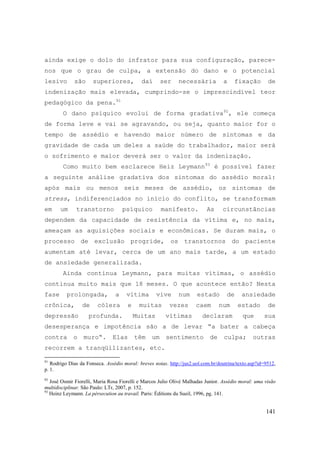 141
ainda exige o dolo do infrator para sua configuração, parece-
nos que o grau de culpa, a extensão do dano e o potencial
lesivo são superiores, daí ser necessária a fixação de
indenização mais elevada, cumprindo-se o imprescindível teor
pedagógico da pena.91
O dano psíquico evolui de forma gradativa92
, ele começa
de forma leve e vai se agravando, ou seja, quanto maior for o
tempo de assédio e havendo maior número de sintomas e da
gravidade de cada um deles a saúde do trabalhador, maior será
o sofrimento e maior deverá ser o valor da indenização.
Como muito bem esclarece Heiz Leymann93
é possível fazer
a seguinte análise gradativa dos sintomas do assédio moral:
após mais ou menos seis meses de assédio, os sintomas de
stress, indiferenciados no início do conflito, se transformam
em um transtorno psíquico manifesto. As circunstâncias
dependem da capacidade de resistência da vítima e, no mais,
ameaçam as aquisições sociais e econômicas. Se duram mais, o
processo de exclusão progride, os transtornos do paciente
aumentam até levar, cerca de um ano mais tarde, a um estado
de ansiedade generalizada.
Ainda continua Leymann, para muitas vítimas, o assédio
continua muito mais que 18 meses. O que acontece então? Nesta
fase prolongada, a vítima vive num estado de ansiedade
crônica, de cólera e muitas vezes caem num estado de
depressão profunda. Muitas vítimas declaram que sua
desesperança e impotência são a de levar “a bater a cabeça
contra o muro“. Elas têm um sentimento de culpa; outras
recorrem a tranqüilizantes, etc.
91
Rodrigo Dias da Fonseca. Assédio moral: breves notas. http://jus2.uol.com.br/doutrina/texto.asp?id=9512,
p. 1.
92
José Osmir Fiorelli, Maria Rosa Fiorelli e Marcos Julio Olivé Malhadas Junior. Assédio moral: uma visão
multidisciplinar. São Paulo: LTr, 2007, p. 152.
93
Heinz Leymann. La pérsecution au travail. Paris: Éditions du Sueil, 1996, pg. 141.
 