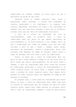 144
indenização por assédio receber um valor maior do que a
decorrente da perda de uma vida?
Sobraram então as lesões corporais leve, grave e
gravíssima. Vamos recordar, a vítima teve problemas de
insônia, palpitação e foi humilhada e no segundo teve
insônia, depressão, sentimento de culpa e foi humilhada. No
segundo caso ela teve dois sintomas a mais que no primeiro,
ficando claro que seu valor de indenização será maior.
O fato de a vítima ser humilhada lhe cria um
constrangimento. Logo, no primeiro caso, o valor da
indenização deve ser maior do que aquele decorrente de
constrangimento e, se houve prejuízo a sua imagem, maior do
que a indenização por lesão da imagem, pois ela tem três
sintomas a mais do que a lesão a imagem, quais sejam:
sentimento de humilhação, insônia e palpitação. Estes três
sintomas irão depender do tempo de duração. Quanto maior o
tempo de duração, mais alto será o valor da indenização.
Assim, já vemos que o valor da indenização deve ser
maior do que a lesão somente a imagem ou se não houve esta do
que a lesão que causou constrangimento. Se não houve lesão a
imagem, o valor da indenização deve ficar acima dos valores
de indenização arbitrados a título de constrangimento e da
lesão corporal grave. Se houve lesão a imagem, acima deste
valor e próximo da lesão corporal grave. Para chegar muito
próximo da lesão corporal grave vai depender do tempo em que
duraram os sintomas.
No segundo caso, a lesão pode ser considerada pelo menos
grave, ou seja, o valor da indenização deve tomar como base
os valores de indenização que são fixados em casos de lesão
corporal grave. Quanto mais tempo durarem os sintomas, maior
será o valor da indenização, podendo a lesão de grave passar
 