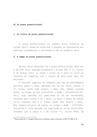146
d) Do prazo prescricional
1. Do início do prazo prescricional
O prazo prescricional no assédio moral conta-se do
último fato94
, tendo em vista que o assédio se caracteriza por
práticas sistemáticas e reiteradas e não do primeiro fato.
2. O tempo do prazo prescricional
Existe certa discussão se o prazo prescricional deve ser
o de três anos, segundo estabelece o artigo 206, § 3º, inciso
V do Código Civil ou então o prazo de 5 anos no curso do
contrato de trabalho, até o limite de dois anos após sua
extinção.
O Tribunal Superior do Trabalho não tem um entendimento
pacífico sobre o tema, adotando ora um ora outro. Assim, a
2ª. Turma, tendo como relator o Exmo. Min. Renato Lacerda
Paiva, ao julgar no dia 10/09/2008, o AIRR – 387/2005-003-20-
40.1, cuja decisão foi publicada no DJ em 26/09/2008,
entendeu que o prazo é de 3 anos, ou seja, o prazo do Código
Civil, enquanto que a 1ª Turma, tendo como relator o Exmo.
Min. Walmir Oliveira da Costa, ao julgar o AIRR – 1616/2005-
022-24-00.7, cuja decisão foi publicada no DJ em 02/05/2008,
entendeu que o prazo é o do artigo 7º, inciso XXIX, da
94
Neste sentido M. C. Cimaglia. Riflessioni su mobbing e danno esistenziale, in RGL, II, 2002, p. 94
 