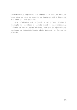 147
Constituição da República e do artigo 11 da CLT, ou seja, de
cinco anos no curso do contrato de trabalho, até o limite de
dois anos após sua extinção.
Nós entendemos que o prazo é de 3 anos porque a
obrigação de indenizar o assédio moral é extracontratual,
trata-se de uma obrigação autônoma. Trata-se da aplicação do
instituto da responsabilidade civil aplicada na Justiça do
Trabalho.
 