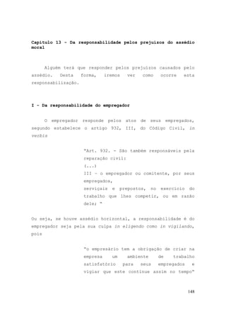 148
Capítulo 13 - Da responsabilidade pelos prejuízos do assédio
moral
Alguém terá que responder pelos prejuízos causados pelo
assédio. Desta forma, iremos ver como ocorre esta
responsabilização.
I - Da responsabilidade do empregador
O empregador responde pelos atos de seus empregados,
segundo estabelece o artigo 932, III, do Código Civil, in
verbis
“Art. 932. - São também responsáveis pela
reparação civil:
(...)
III – o empregador ou comitente, por seus
empregados,
serviçais e prepostos, no exercício do
trabalho que lhes competir, ou em razão
dele; “
Ou seja, se houve assédio horizontal, a responsabilidade é do
empregador seja pela sua culpa in eligendo como in vigilando,
pois
“o empresário tem a obrigação de criar na
empresa um ambiente de trabalho
satisfatório para seus empregados e
vigiar que este continue assim no tempo“
 