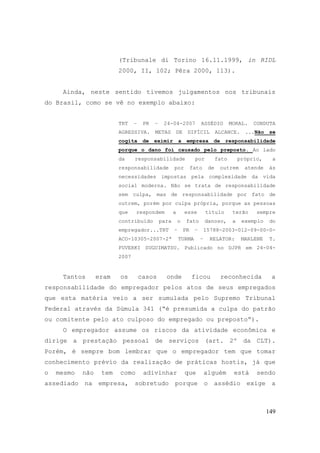 149
(Tribunale di Torino 16.11.1999, in RIDL
2000, II, 102; Pêra 2000, 113).
Ainda, neste sentido tivemos julgamentos nos tribunais
do Brasil, como se vê no exemplo abaixo:
TRT – PR – 24-04-2007 ASSÉDIO MORAL. CONDUTA
AGRESSIVA. METAS DE DIFÍCIL ALCANCE. ...Não se
cogita de eximir a empresa de responsabilidade
porque o dano foi causado pelo preposto. Ao lado
da responsabilidade por fato próprio, a
responsabilidade por fato de outrem atende às
necessidades impostas pela complexidade da vida
social moderna. Não se trata de responsabilidade
sem culpa, mas de responsabilidade por fato de
outrem, porém por culpa própria, porque as pessoas
que respondem a esse título terão sempre
contribuído para o fato danoso, a exemplo do
empregador...TRT – PR – 15788-2003-012-09-00-0-
ACO-10305-2007-2ª TURMA – RELATOR: MARLENE T.
FUVERKI SUGUIMATSU. Publicado no DJPR em 24-04-
2007
Tantos eram os casos onde ficou reconhecida a
responsabilidade do empregador pelos atos de seus empregados
que esta matéria veio a ser sumulada pelo Supremo Tribunal
Federal através da Súmula 341 (“é presumida a culpa do patrão
ou comitente pelo ato culposo do empregado ou preposto“).
O empregador assume os riscos da atividade econômica e
dirige a prestação pessoal de serviços (art. 2º da CLT).
Porém, é sempre bom lembrar que o empregador tem que tomar
conhecimento prévio da realização de práticas hostis, já que
o mesmo não tem como adivinhar que alguém está sendo
assediado na empresa, sobretudo porque o assédio exige a
 