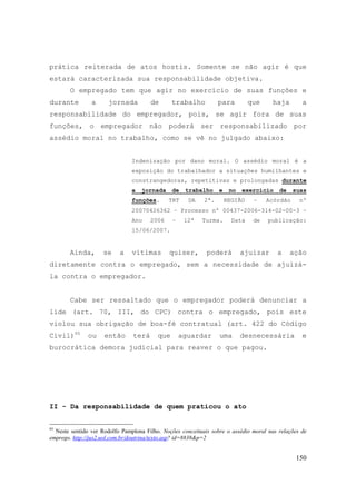 150
prática reiterada de atos hostis. Somente se não agir é que
estará caracterizada sua responsabilidade objetiva.
O empregado tem que agir no exercício de suas funções e
durante a jornada de trabalho para que haja a
responsabilidade do empregador, pois, se agir fora de suas
funções, o empregador não poderá ser responsabilizado por
assédio moral no trabalho, como se vê no julgado abaixo:
Indenização por dano moral. O assédio moral é a
exposição do trabalhador a situações humilhantes e
constrangedoras, repetitivas e prolongadas durante
a jornada de trabalho e no exercício de suas
funções. TRT DA 2ª. REGIÃO – Acórdão nº
20070426362 – Processo nº 00437-2006-314-02-00-3 –
Ano 2006 – 12ª Turma. Data de publicação:
15/06/2007.
Ainda, se a vítimas quiser, poderá ajuizar a ação
diretamente contra o empregado, sem a necessidade de ajuizá-
la contra o empregador.
Cabe ser ressaltado que o empregador poderá denunciar a
lide (art. 70, III, do CPC) contra o empregado, pois este
violou sua obrigação de boa-fé contratual (art. 422 do Código
Civil)95
ou então terá que aguardar uma desnecessária e
burocrática demora judicial para reaver o que pagou.
II - Da responsabilidade de quem praticou o ato
95
Neste sentido ver Rodolfo Pamplona Filho. Noções conceituais sobre o assédio moral nas relações de
emprego. http://jus2.uol.com.br/doutrina/texto.asp? id=8838&p=2
 