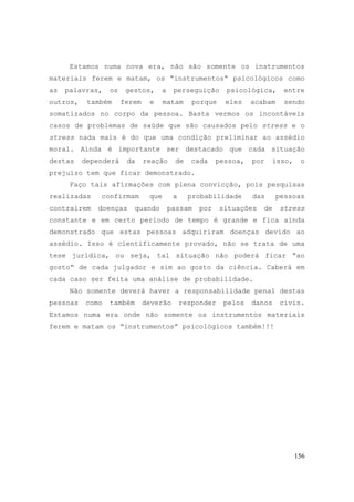 156
Estamos numa nova era, não são somente os instrumentos
materiais ferem e matam, os “instrumentos“ psicológicos como
as palavras, os gestos, a perseguição psicológica, entre
outros, também ferem e matam porque eles acabam sendo
somatizados no corpo da pessoa. Basta vermos os incontáveis
casos de problemas de saúde que são causados pelo stress e o
stress nada mais é do que uma condição preliminar ao assédio
moral. Ainda é importante ser destacado que cada situação
destas dependerá da reação de cada pessoa, por isso, o
prejuízo tem que ficar demonstrado.
Faço tais afirmações com plena convicção, pois pesquisas
realizadas confirmam que a probabilidade das pessoas
contraírem doenças quando passam por situações de stress
constante e em certo período de tempo é grande e fica ainda
demonstrado que estas pessoas adquiriram doenças devido ao
assédio. Isso é cientificamente provado, não se trata de uma
tese jurídica, ou seja, tal situação não poderá ficar “ao
gosto“ de cada julgador e sim ao gosto da ciência. Caberá em
cada caso ser feita uma análise de probabilidade.
Não somente deverá haver a responsabilidade penal destas
pessoas como também deverão responder pelos danos civis.
Estamos numa era onde não somente os instrumentos materiais
ferem e matam os “instrumentos” psicológicos também!!!
 