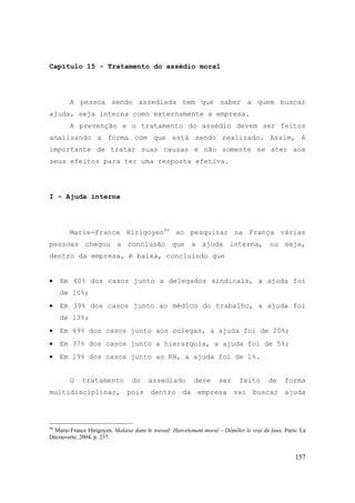 157
Capítulo 15 - Tratamento do assédio moral
A pessoa sendo assediada tem que saber a quem buscar
ajuda, seja interna como externamente a empresa.
A prevenção e o tratamento do assédio devem ser feitos
analisando a forma com que está sendo realizado. Assim, é
importante de tratar suas causas e não somente se ater aos
seus efeitos para ter uma resposta efetiva.
I – Ajuda interna
Marie-France Hirigoyen96
ao pesquisar na França várias
pessoas chegou a conclusão que a ajuda interna, ou seja,
dentro da empresa, é baixa, concluindo que
• Em 40% dos casos junto a delegados sindicais, a ajuda foi
de 10%;
• Em 39% dos casos junto ao médico do trabalho, a ajuda foi
de 13%;
• Em 49% dos casos junto aos colegas, a ajuda foi de 20%;
• Em 37% dos casos junto a hierarquia, a ajuda foi de 5%;
• Em 19% dos casos junto ao RH, a ajuda foi de 1%.
O tratamento do assediado deve ser feito de forma
multidisciplinar, pois dentro da empresa vai buscar ajuda
96
Marie-France Hirigoyen. Malaise dans le travail: Harcèlement moral – Démêler le vrai du faux. Paris: La
Découverte, 2004, p. 237.
 