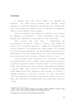 16
Introdução
O assédio moral não ocorre somente no ambiente de
trabalho, ele pode estar presente nas relações entre
cônjuges, no ambiente familiar, nas escolas, etc. Porém, esta
obra trata somente do assédio moral no ambiente de trabalho,
tanto no setor público como privado.
Como nos referimos às relações de trabalho e não somente
de emprego, utilizaremos o termo trabalhador tanto para
pessoas que trabalham no setor público como no privado.
Este escrito tem como base o entendimento de
doutrinadores da Suécia, França e Itália, além também de
contar com a doutrina nacional e também com julgamentos de
nossos tribunais e de tribunais de outros países. Os julgados
de outros países geralmente são perfeitamente aplicáveis em
nosso país no caso de assédio moral, por isso sua utilização,
pois assim como ocorre assédio no Brasil ocorre lá fora!
O motivo desta base científica foi o de buscar a origem
do assédio moral, pois o assédio moral decorreu de um estudo
científico nascido no âmbito da psicologia1
e não do direito,
tendo como referenciais Heiz Leymann2
, Marie-France Hirigoyen
e Harald Hege, entre outros. O primeiro de nacionalidade
alemã desenvolveu suas pesquisas sobre assédio na Suécia, a
segunda francesa e o terceiro italiano. Ou seja, aqui temos
três dos principais precursores da tese do assédio moral, os
quais são referencias indispensáveis para quem quer discutir
o tema.
1
Fabrizio Amato, Maria Valentina Casciano, Lara Lazzeroni, Antonio Loffredo. Il mobbing: aspetti
lavoristici: nozione, responsabilità, tutele. Milano: Giuffrè Editore, 2002, p. 42.
2
Heinz Leymann. La pérsecution au travail. Éditions du Seuil, 1996.
 