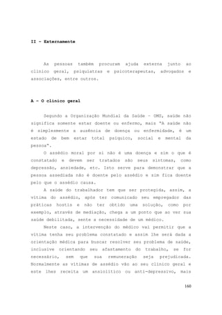 160
II – Externamente
As pessoas também procuram ajuda externa junto ao
clínico geral, psiquiatras e psicoterapeutas, advogados e
associações, entre outros.
A – O clínico geral
Segundo a Organização Mundial da Saúde – OMS, saúde não
significa somente estar doente ou enfermo, mais “A saúde não
é simplesmente a ausência de doença ou enfermidade, é um
estado de bem estar total psíquico, social e mental da
pessoa“.
O assédio moral por si não é uma doença e sim o que é
constatado e devem ser tratados são seus sintomas, como
depressão, ansiedade, etc. Isto serve para demonstrar que a
pessoa assediada não é doente pelo assédio e sim fica doente
pelo que o assédio causa.
A saúde do trabalhador tem que ser protegida, assim, a
vítima do assédio, após ter comunicado seu empregador das
práticas hostis e não ter obtido uma solução, como por
exemplo, através de mediação, chega a um ponto que ao ver sua
saúde debilitada, sente a necessidade de um médico.
Neste caso, a intervenção do médico vai permitir que a
vítima tenha seu problema constatado e assim lhe será dada a
orientação médica para buscar resolver seu problema de saúde,
inclusive orientando seu afastamento do trabalho, se for
necessário, sem que sua remuneração seja prejudicada.
Normalmente as vítimas de assédio vão ao seu clínico geral e
este lhes receita um ansiolítico ou anti-depressivo, mais
 