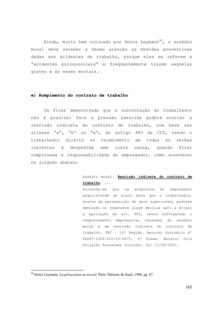 165
Ainda, muito bem colocado por Heinz Leymann98
, o assédio
moral deve receber a mesma atenção as medidas preventivas
dadas aos acidentes de trabalho, porque eles se referem a
“acidentes psicossociais“ e freqüentemente trazem seqüelas
graves e às vezes mortais.
e) Rompimento do contrato de trabalho
Se ficar demonstrado que a sustentação do trabalhador
não é possível face a pressão exercida poderá ocorrer a
rescisão indireta do contrato de trabalho, com base nas
alíneas “a”, “b” ou “e”, do artigo 483 da CLT, tendo o
trabalhador direito ao recebimento de todas as verbas
inerentes à despedida sem justa causa, quando ficar
comprovada a responsabilidade do empregador, como aconteceu
no julgado abaixo:
Assédio moral. Rescisão indireta do contrato de
trabalho. ...
Provando-se que os prepostos do empregador
arquitetaram um plano para que o trabalhador,
diante da perseguição de seus superiores, pedisse
demissão ou cometesse algum deslize apto a atrair
a aplicação do art. 482, resta configurado o
comportamento empresarial causador do assédio
moral e da rescisão indireta do contrato de
trabalho. TRT – 10ª Região. Recurso Ordinário nº
00687-2006-002-10-00-5. 3ª Turma. Relator Juiz
Grijalbo Fernandes Coutinho. DJ: 11/05/2007.
98
Heinz Leymann. La pérsecution au travail. Paris: Éditions du Sueil, 1996, pg. 67.
 