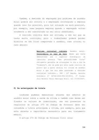 166
Também, a demissão do empregado por problema de assédio
moral poderá ser revista e o empregado reintegrado a empresa
quando isso for possível, pois tal situação na será possível,
por exemplo, numa pequena empresa quando o empregado voltar
novamente a ser subordinado ao seu sócio assediador.
A rescisão indireta deve ser evitada, a não ser que se
tenha muita convicção, pois o trabalhador poderá perder
direitos se não ficar comprovado o assédio, como ocorreu no
caso abaixo:
Rescisão contratual indireta. Assédio moral.
Inocorrência no caso em tela. Mesmo que reste
demonstrado que o superior hierárquico da
laborista possuía “uma personalidade forte“
certamente geradora de alterações no dia a dia do
“trabalho“, não se pode por esta razão concluir de
pronto que a parte obreira foi vítima de assédio
moral e que lhe era dado pretender a rescisão
contratual indireta... TRT – 10ª Região. Recurso
Ordinário nº 00744-2006-002-10-00-6. 3ª Turma.
Juiz Relator Paulo Henrique Blair. DJ: 27/04/2007.
f) Da antecipação de tutela
Conforme pudemos demonstrar através dos efeitos do
assédio moral sobre a saúde da vítima e também como devem ser
fixados os valores de indenização, uma vez presentes os
requisitos do artigo 273 do Código de Processo deve ser
concedida a tutela antecipada a vítima, por exemplo, para que
esta obtenha a importância necessária para seu tratamento
médico.
O artigo 273 do Código de Processo Civil reza:
 