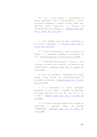 167
Art. 273. O juiz poderá, a requerimento da
parte, antecipar, total ou parcialmente, o efeito
da tutela pretendida no pedido inicial, desde que,
existindo prova inequívoca, se convença da
verossimilhança da alegação e: (Redação dada pela
Lei nº 8.952, de 13.12.1994)
I - haja fundado receio de dano irreparável ou
de difícil reparação; ou (Incluído pela Lei nº
8.952, de 13.12.1994)
II - fique caracterizado o abuso de direito de
defesa ou o manifesto propósito protelatório do
réu. (Incluído pela Lei nº 8.952, de 13.12.1994)
§ 1o
Na decisão que antecipar a tutela, o juiz
indicará, de modo claro e preciso, as razões do seu
convencimento. (Incluído pela Lei nº 8.952, de
13.12.1994)
§ 2o
Não se concederá a antecipação da tutela
quando houver perigo de irreversibilidade do
provimento antecipado. (Incluído pela Lei nº 8.952,
de 13.12.1994)
§ 3o
A efetivação da tutela antecipada
observará, no que couber e conforme sua natureza,
as normas previstas nos arts. 588, 461, §§ 4o
e 5o
,
e 461-A. (Redação dada pela Lei nº 10.444, de
7.5.2002)
§ 4o
A tutela antecipada poderá ser revogada ou
modificada a qualquer tempo, em decisão
fundamentada. (Incluído pela Lei nº 8.952, de
13.12.1994)
 