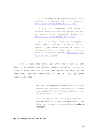 168
§ 5o
Concedida ou não a antecipação da tutela,
prosseguirá o processo até final julgamento.
(Incluído pela Lei nº 8.952, de 13.12.1994)
§ 6o
A tutela antecipada também poderá ser
concedida quando um ou mais dos pedidos cumulados,
ou parcela deles, mostrar-se incontroverso.
(Incluído pela Lei nº 10.444, de 7.5.2002)
§ 7o
Se o autor, a título de antecipação de
tutela, requerer providência de natureza cautelar,
poderá o juiz, quando presentes os respectivos
pressupostos, deferir a medida cautelar em caráter
incidental do processo ajuizado. (Incluído pela Lei
nº 10.444, de 7.5.2002)
Caso o empregador tenha que antecipar a tutela, este
deve ter assegurado seu direito também, quando for o caso, de
obter a antecipação da tutela para reaver os danos de seu
empregado, segundo estabelece o artigo 462, parágrafo
primeiro da CLT.
Art. 462. Ao empregador é vedado efetuar qualquer
desconto nos salários do empregado, salvo quando
este resultar de adiantamentos, de dispositivos de
lei ou de contrato coletivo.
§ 1º. Em caso de dano causado pelo empregado, o
desconto será lícito, desde que esta possibilidade
tenha sido acordada ou na ocorrência de dolo do
empregado.
g) Da obrigação de não fazer
 