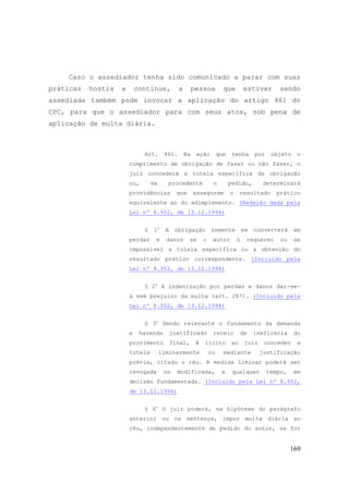 169
Caso o assediador tenha sido comunicado a parar com suas
práticas hostis e continue, a pessoa que estiver sendo
assediada também pode invocar a aplicação do artigo 461 do
CPC, para que o assediador para com seus atos, sob pena de
aplicação de multa diária.
Art. 461. Na ação que tenha por objeto o
cumprimento de obrigação de fazer ou não fazer, o
juiz concederá a tutela específica da obrigação
ou, se procedente o pedido, determinará
providências que assegurem o resultado prático
equivalente ao do adimplemento. (Redação dada pela
Lei nº 8.952, de 13.12.1994)
§ 1o
A obrigação somente se converterá em
perdas e danos se o autor o requerer ou se
impossível a tutela específica ou a obtenção do
resultado prático correspondente. (Incluído pela
Lei nº 8.952, de 13.12.1994)
§ 2o
A indenização por perdas e danos dar-se-
á sem prejuízo da multa (art. 287). (Incluído pela
Lei nº 8.952, de 13.12.1994)
§ 3o
Sendo relevante o fundamento da demanda
e havendo justificado receio de ineficácia do
provimento final, é lícito ao juiz conceder a
tutela liminarmente ou mediante justificação
prévia, citado o réu. A medida liminar poderá ser
revogada ou modificada, a qualquer tempo, em
decisão fundamentada. (Incluído pela Lei nº 8.952,
de 13.12.1994)
§ 4o
O juiz poderá, na hipótese do parágrafo
anterior ou na sentença, impor multa diária ao
réu, independentemente de pedido do autor, se for
 