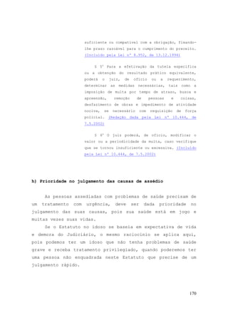 170
suficiente ou compatível com a obrigação, fixando-
lhe prazo razoável para o cumprimento do preceito.
(Incluído pela Lei nº 8.952, de 13.12.1994)
§ 5o
Para a efetivação da tutela específica
ou a obtenção do resultado prático equivalente,
poderá o juiz, de ofício ou a requerimento,
determinar as medidas necessárias, tais como a
imposição de multa por tempo de atraso, busca e
apreensão, remoção de pessoas e coisas,
desfazimento de obras e impedimento de atividade
nociva, se necessário com requisição de força
policial. (Redação dada pela Lei nº 10.444, de
7.5.2002)
§ 6o
O juiz poderá, de ofício, modificar o
valor ou a periodicidade da multa, caso verifique
que se tornou insuficiente ou excessiva. (Incluído
pela Lei nº 10.444, de 7.5.2002)
h) Prioridade no julgamento das causas de assédio
As pessoas assediadas com problemas de saúde precisam de
um tratamento com urgência, deve ser dada prioridade no
julgamento das suas causas, pois sua saúde está em jogo e
muitas vezes suas vidas.
Se o Estatuto no idoso se baseia em expectativa de vida
e demora do Judiciário, o mesmo raciocínio se aplica aqui,
pois podemos ter um idoso que não tenha problemas de saúde
grave e receba tratamento privilegiado, quando poderemos ter
uma pessoa não enquadrada neste Estatuto que precise de um
julgamento rápido.
 