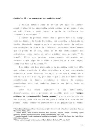 172
Capítulo 16 - A prevenção do assédio moral
O melhor caminho para se evitar uma ação de assédio
moral é através da prevenção, mesmo porque um processo é uma
má publicidade e pode trazer a perda de confiança dos
clientes e acionistas.99
O número de pessoas assediadas é grande tanto na Europa
como no Brasil. Na União Européia, por exemplo, a Fundação de
Dublin (Fundação européia para o desenvolvimento da melhora
nas condições de vida e de trabalho), constatou recentemente
que no prazo de um ano, cerca de 8% dos trabalhadores são
atingidos, sendo tanto do setor público como privado.100
No
Brasil, 23,8% das pessoas entrevistadas declararam ter
sofrido algum tipo de violência psicológica e humilhação,
sendo sua maioria mulheres.101
É preciso ser bem analisada esta pesquisa, pois ter dito
que sofreu violência é algo subjetivo e a sua constatação
objetiva é outra situação, ou seja, dizer que é assediado é
uma coisa e ser é outra, por isso é que ainda não temos dados
estatísticos no Brasil revelando o número de pessoas
assediadas, pois tal trabalho deveria ser feito junto ao
Judiciário.
Como diz Heinz Leymann102
e nós ratificamos,
demonstraremos que o processo de assédio pode ser “sempre
evitado ou interrompido, basta querer” e este querer tem que
ser rápido, pois ele coloca em jogo a saúde e a vida de uma
pessoa. Ainda esclarece Leymann que o aniquilamento da pessoa
99
Marie-France Hirigoyen. Malaise dans le travail: Harcèlement moral – Démeler le vrai du faux. Paris: La
Découverte, 2002, p. 272.
100
Fabrizio Amato, Maria Valentina Casciano, Lara Lazzeroni, Antonio Loffredo. Il mobbing: aspetti
lavoristici: nozione, responsabilità, tutele. Milano: Giuffrè Editore, 2002, p. 65.
101
Leandro Beguoci. Pressão cotidiana ou humilhação continuada? Folha de São Paulo, São Paulo, 26 jul.
2005. Caderno Sinapse.
102
Heinz Leymann. La pérsecution au travail. Paris: Éditions du Sueil, 1996, pgs. 8 e 16.
 