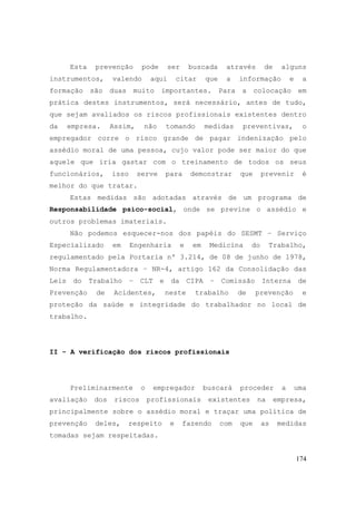 174
Esta prevenção pode ser buscada através de alguns
instrumentos, valendo aqui citar que a informação e a
formação são duas muito importantes. Para a colocação em
prática destes instrumentos, será necessário, antes de tudo,
que sejam avaliados os riscos profissionais existentes dentro
da empresa. Assim, não tomando medidas preventivas, o
empregador corre o risco grande de pagar indenização pelo
assédio moral de uma pessoa, cujo valor pode ser maior do que
aquele que iria gastar com o treinamento de todos os seus
funcionários, isso serve para demonstrar que prevenir é
melhor do que tratar.
Estas medidas são adotadas através de um programa de
Responsabilidade psico-social, onde se previne o assédio e
outros problemas imateriais.
Não podemos esquecer-nos dos papéis do SESMT – Serviço
Especializado em Engenharia e em Medicina do Trabalho,
regulamentado pela Portaria nº 3.214, de 08 de junho de 1978,
Norma Regulamentadora – NR-4, artigo 162 da Consolidação das
Leis do Trabalho – CLT e da CIPA – Comissão Interna de
Prevenção de Acidentes, neste trabalho de prevenção e
proteção da saúde e integridade do trabalhador no local de
trabalho.
II - A verificação dos riscos profissionais
Preliminarmente o empregador buscará proceder a uma
avaliação dos riscos profissionais existentes na empresa,
principalmente sobre o assédio moral e traçar uma política de
prevenção deles, respeito e fazendo com que as medidas
tomadas sejam respeitadas.
 