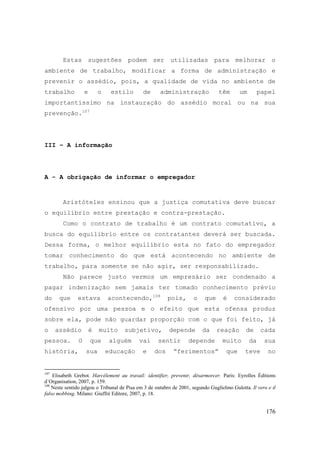176
Estas sugestões podem ser utilizadas para melhorar o
ambiente de trabalho, modificar a forma de administração e
prevenir o assédio, pois, a qualidade de vida no ambiente de
trabalho e o estilo de administração têm um papel
importantíssimo na instauração do assédio moral ou na sua
prevenção.107
III – A informação
A - A obrigação de informar o empregador
Aristóteles ensinou que a justiça comutativa deve buscar
o equilíbrio entre prestação e contra-prestação.
Como o contrato de trabalho é um contrato comutativo, a
busca do equilíbrio entre os contratantes deverá ser buscada.
Dessa forma, o melhor equilíbrio esta no fato do empregador
tomar conhecimento do que está acontecendo no ambiente de
trabalho, para somente se não agir, ser responsabilizado.
Não parece justo vermos um empresário ser condenado a
pagar indenização sem jamais ter tomado conhecimento prévio
do que estava acontecendo,108
pois, o que é considerado
ofensivo por uma pessoa e o efeito que esta ofensa produz
sobre ela, pode não guardar proporção com o que foi feito, já
o assédio é muito subjetivo, depende da reação de cada
pessoa. O que alguém vai sentir depende muito da sua
história, sua educação e dos “ferimentos” que teve no
107
Elisabeth Grebot. Harcélement au travail: identifier, prevenir, désarmorcer. Paris: Eyrolles Éditions
d´Organisation, 2007, p. 159.
108
Neste sentido julgou o Tribunal de Pisa em 3 de outubro de 2001, segundo Guglielmo Gulotta. Il vero e il
falso mobbing. Milano: Giuffré Editore, 2007, p. 18.
 