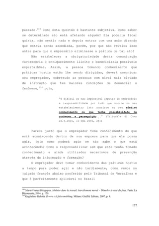 177
passado.109
Como esta questão é bastante subjetiva, como saber
se determinado ato está afetando alguém? Ela poderia ficar
quieta, não sentir nada e depois entrar com uma ação dizendo
que estava sendo assediada, porém, por que não revelou isso
antes para que o empresário eliminasse a prática de tal ato?
Não estabelecer a obrigatoriedade desta comunicação
favoreceria o enriquecimento ilícito e beneficiaria possíveis
espertalhões. Assim, a pessoa tomando conhecimento que
práticas hostis estão lhe sendo dirigidas, deverá comunicar
seu empregador, sobretudo as pessoas com nível mais elevado
de instrução que tem maiores condições de denunciar o
fenômeno,110
pois,
“é difícil se não impossível imputar ao empresário
a responsabilidade por tudo que ocorre no seu
estabelecimento; isto consiste no seu efetivo
conhecimento ou que tenha possibilidade de
conhecer a perseguição...” (Tribunale di Como
22.5.2001, in OGL 2001, 281)
Parece justo que o empregador tome conhecimento do que
está acontecendo dentro de sua empresa para que ele possa
agir. Pois como poderá agir se não sabe o que está
acontecendo? Como o responsabilizar sem que este tenha tomado
conhecimento e ainda utilizados mecanismos de prevenção
através da informação e formação?
O empregador deve tomar conhecimento das práticas hostis
a tempo para poder agir e não tardiamente, como vemos no
julgado francês abaixo proferido pelo Tribunal de Versalhes e
que é perfeitamente aplicável no Brasil
109
Marie-France Hirigoyen. Malaise dans le travail: harcèlement moral – Démeler le vrai du faux. Paris: La
Découverte, 2004, p. 179.
110
Guglielmo Gulotta. Il vero e il falso mobbing. Milano: Giuffré Editore, 2007, p. 8.
 