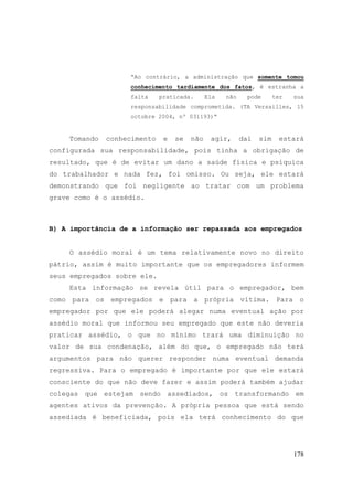178
“Ao contrário, a administração que somente tomou
conhecimento tardiamente dos fatos, é estranha a
falta praticada. Ela não pode ter sua
responsabilidade comprometida. (TA Versailles, 15
octobre 2004, nº 031193)“
Tomando conhecimento e se não agir, daí sim estará
configurada sua responsabilidade, pois tinha a obrigação de
resultado, que é de evitar um dano a saúde física e psíquica
do trabalhador e nada fez, foi omisso. Ou seja, ele estará
demonstrando que foi negligente ao tratar com um problema
grave como é o assédio.
B) A importância de a informação ser repassada aos empregados
O assédio moral é um tema relativamente novo no direito
pátrio, assim é muito importante que os empregadores informem
seus empregados sobre ele.
Esta informação se revela útil para o empregador, bem
como para os empregados e para a própria vítima. Para o
empregador por que ele poderá alegar numa eventual ação por
assédio moral que informou seu empregado que este não deveria
praticar assédio, o que no mínimo trará uma diminuição no
valor de sua condenação, além do que, o empregado não terá
argumentos para não querer responder numa eventual demanda
regressiva. Para o empregado é importante por que ele estará
consciente do que não deve fazer e assim poderá também ajudar
colegas que estejam sendo assediados, os transformando em
agentes ativos da prevenção. A própria pessoa que está sendo
assediada é beneficiada, pois ela terá conhecimento do que
 