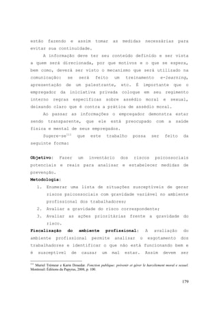179
estão fazendo e assim tomar as medidas necessárias para
evitar sua continuidade.
A informação deve ter seu conteúdo definido e ser vista
a quem será direcionada, por que motivos e o que se espera,
bem como, deverá ser visto o mecanismo que será utilizado na
comunicação: se será feito um treinamento e-learning,
apresentação de um palestrante, etc. É importante que o
empregador da iniciativa privada coloque em seu regimento
interno regras específicas sobre assédio moral e sexual,
deixando claro que é contra a prática de assédio moral.
Ao passar as informações o empregador demonstra estar
sendo transparente, que ele está preocupado com a saúde
física e mental de seus empregados.
Sugere-se111
que este trabalho possa ser feito da
seguinte forma:
Objetivo: Fazer um inventário dos riscos psicossociais
potenciais e reais para analisar e estabelecer medidas de
prevenção.
Metodologia:
1. Enumerar uma lista de situações susceptíveis de gerar
riscos psicossociais com gravidade variável no ambiente
profissional dos trabalhadores;
2. Avaliar a gravidade do risco correspondente;
3. Avaliar as ações prioritárias frente a gravidade do
risco.
Fiscalização do ambiente profissional: A avaliação do
ambiente profissional permite analisar o esgotamento dos
trabalhadores e identificar o que não está funcionando bem e
é susceptível de causar um mal estar. Assim devem ser
111
Muriel Trémeur e Karin Douedar. Fonction publique: prévenir et gérer le harcélement moral e sexuel.
Montreuil: Éditions du Papyrus, 2008, p. 100.
 