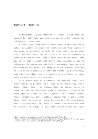18
Capítulo 1 - Histórico
É fundamental para entender o assédio, saber como ele
nasceu. Por quê? Para que esta tese não seja desvirtuada por
julgamentos imprecisos.
É importante saber que o assédio moral é resultado de um
estudo científico realizado inicialmente por Heiz Leymann e
seu grupo de trabalho, através de entrevistas com pessoas,
onde foram analisados certos fatos ocorridos no ambiente de
trabalho e seus efeitos sobre a saúde de cada uma delas. Para
que serve está constatação? Serve para demonstrar que um
julgamento de uma pessoa que se diz assediada, sem prova de
problemas em sua saúde, por exemplo, não é assédio, pode ser
um dano moral decorrente de situação vexatória, por exemplo,
mais não é assédio, porque o assédio traz reflexos na saúde
psíquica e/ou mental do assediado.
Esta sustentação esta baseada nos estudos científicos
realizados pelos precursores da tese do assédio moral, como o
doutor Klaus Niedl, da Universidade de Viena, autor da
primeira tese de doutorado sobre o mobbing,3
o doutor em
psicologia do trabalho, Heiz Leymann, pela médica Marie-
France Hirigoyen, pelo italiano Harald Ege e pelo alemão
Dieter Zapf, os quais por volta dos anos 80 e 90 contribuíram
para o aprimoramento da teoria do assédio moral no ambiente
de trabalho4
na Europa, a qual vinha sendo objeto de alguns
3
Heinz Leymann. La pérsecution au travail. Paris: Éditions du Sueil, 1996, p. 19.
4
Fabrizio Amato, Maria Valentina Casciano, Lara Lazzeroni e Antonio Loffredo. Il mobbingi: aspetti
lavoristici, nozione, responsabilitá, tutele. Milano: Giuffré Editore, 2002, p. 7.
 