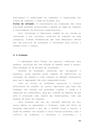 180
analisados: a organização do trabalho, a organização dos
locais de trabalho, o modo de direção, etc.
Pistas de reflexão: É interessante ser elaborada uma lista
colocando questões relacionadas a gestão do tempo de trabalho
e funcionamento da estrutura organizacional.
Esta informação é importante também de ser levada as
convenções e nos contratos coletivos de trabalho de cada
categoria, ficando estabelecido que cada empresário deverá
ter uma política de prevenção e informação para evitar o
assédio moral e sexual.
C) A formação
O empregador deve formar seu pessoal, sobretudo seus
quadros, incluindo RH, com relação ao assédio moral e sexual.
Esta formação se dá através da informação.
Através da formação, sobretudo dos dirigentes e
gerentes, estas pessoas serão capazes de identificar as
situações de assédio e logo tomarem as medidas necessárias
para que o empregador não seja responsabilizado.
Para se evitar os problemas psíquicos e físicos
decorrentes do assédio se revela importante que haja uma
formação com relação aos problemas ligados a saúde e a
segurança do trabalhador, seja por ocasião do momento em que
este é recrutado como diante das modificações, como uma
mudança de posto de trabalho.
Esta formação não tem seu conteúdo definido em lei,
assim caberá ao empregador o formular, pode ser feito um
programa explicando o que são o assédio moral e sexual, a
noção do assédio com relação à outra figuras próximas, como o
conflito de trabalho, o estresse, a inimizade,... a
 