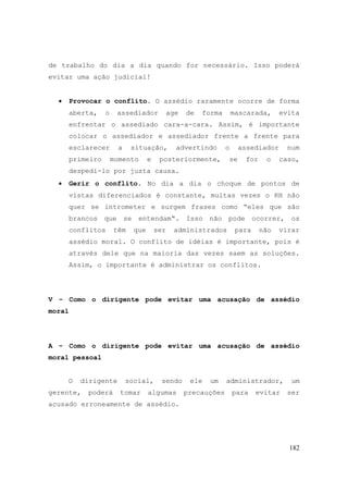182
de trabalho do dia a dia quando for necessário. Isso poderá
evitar uma ação judicial!
• Provocar o conflito. O assédio raramente ocorre de forma
aberta, o assediador age de forma mascarada, evita
enfrentar o assediado cara-a-cara. Assim, é importante
colocar o assediador e assediador frente a frente para
esclarecer a situação, advertindo o assediador num
primeiro momento e posteriormente, se for o caso,
despedi-lo por justa causa.
• Gerir o conflito. No dia a dia o choque de pontos de
vistas diferenciados é constante, muitas vezes o RH não
quer se intrometer e surgem frases como “eles que são
brancos que se entendam“. Isso não pode ocorrer, os
conflitos têm que ser administrados para não virar
assédio moral. O conflito de idéias é importante, pois é
através dele que na maioria das vezes saem as soluções.
Assim, o importante é administrar os conflitos.
V – Como o dirigente pode evitar uma acusação de assédio
moral
A – Como o dirigente pode evitar uma acusação de assédio
moral pessoal
O dirigente social, sendo ele um administrador, um
gerente, poderá tomar algumas precauções para evitar ser
acusado erroneamente de assédio.
 