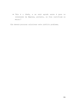 186
• “Ele é o chefe, e se está agindo assim é para os
interesses da Empresa, portanto, os fins justificam os
meios.”
Ele deverá procurar solucionar este conflito problema.
 