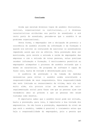 187
Conclusão
Ainda que existam diversos tipos de assédio (horizontal,
vertical, organizacional ou institucional,...) e diversas
características atribuídas aos perfis do assediador e até
certo ponto do assediado, percebe-se que o assédio é um
problema organizacional.
Desta forma, o empregador tem a obrigação de prevenir a
ocorrência do assédio através da informação e da formação e
quando ele estiver se instalando de sancionar os assediadores
impedindo assim que ele se efetive. Esta prevenção deve ser
monitorada, pois existe a entrada e saída de empregados das
empresas e com a entrada de novas pessoas, estas precisam
receber informação e formação. O monitoramento permitirá ao
empregador acompanhar o processo de assédio evitando que o
mesmo se caracterize. Um programa de software é capaz de
fazer isso, basta de vontade e determinação para isso.
A ausência de prevenção e da tomada de medidas
necessárias para evitar o assédio acaba acarretando a
responsabilidade de seus responsáveis. Esta responsabilidade
não está limitada ao ressarcimento da vítima, mais ela vai
muito além, ela procura criar um mecanismo de auto-
regulamentação social para fazer com que as pessoas ajam com
verdadeiro amor ao próximo e que as pessoas não sejam
tratadas como objetos.
É importante saber que o assédio moral pode ser evitado,
basta a prevenção, para isso, é importante a boa vontade dos
empresários. Se não houve a prevenção, dependendo do nível em
que está o assédio, também é possível o tratamento antes que
haja a responsabilidade do empregador, pois a pessoa que
 