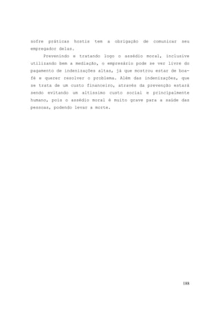 188
sofre práticas hostis tem a obrigação de comunicar seu
empregador delas.
Prevenindo e tratando logo o assédio moral, inclusive
utilizando bem a mediação, o empresário pode se ver livre do
pagamento de indenizações altas, já que mostrou estar de boa-
fé e querer resolver o problema. Além das indenizações, que
se trata de um custo financeiro, através da prevenção estará
sendo evitando um altíssimo custo social e principalmente
humano, pois o assédio moral é muito grave para a saúde das
pessoas, podendo levar a morte.
 