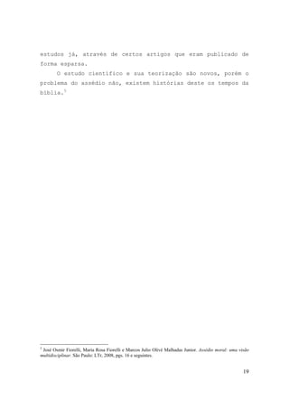 19
estudos já, através de certos artigos que eram publicado de
forma esparsa.
O estudo científico e sua teorização são novos, porém o
problema do assédio não, existem histórias deste os tempos da
bíblia.5
5
José Osmir Fiorelli, Maria Rosa Fiorelli e Marcos Julio Olivé Malhadas Junior. Assédio moral: uma visão
multidisciplinar. São Paulo: LTr, 2008, pgs. 16 e seguintes.
 