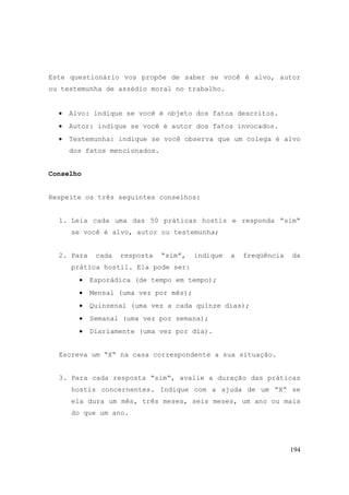 194
Este questionário vos propõe de saber se você é alvo, autor
ou testemunha de assédio moral no trabalho.
• Alvo: indique se você é objeto dos fatos descritos.
• Autor: indique se você é autor dos fatos invocados.
• Testemunha: indique se você observa que um colega é alvo
dos fatos mencionados.
Conselho
Respeite os três seguintes conselhos:
1. Leia cada uma das 50 práticas hostis e responda “sim“
se você é alvo, autor ou testemunha;
2. Para cada resposta “sim”, indique a freqüência da
prática hostil. Ela pode ser:
• Esporádica (de tempo em tempo);
• Mensal (uma vez por mês);
• Quinzenal (uma vez a cada quinze dias);
• Semanal (uma vez por semana);
• Diariamente (uma vez por dia).
Escreva um “X“ na casa correspondente a sua situação.
3. Para cada resposta “sim“, avalie a duração das práticas
hostis concernentes. Indique com a ajuda de um “X“ se
ela dura um mês, três meses, seis meses, um ano ou mais
do que um ano.
 